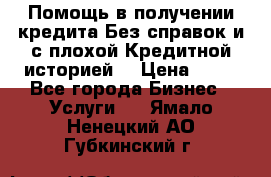 Помощь в получении кредита Без справок и с плохой Кредитной историей  › Цена ­ 11 - Все города Бизнес » Услуги   . Ямало-Ненецкий АО,Губкинский г.